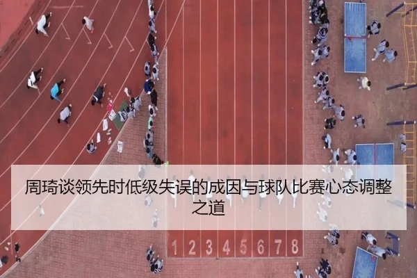 周琦谈领先时低级失误的成因与球队比赛心态调整之道